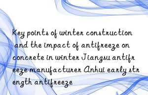 Key points of winter construction and the impact of antifreeze on concrete in winter Jiangsu antifreeze manufacturer Anhui early strength antifreeze