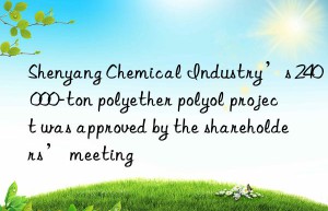 Shenyang Chemical Industry’s 240 000-ton polyether polyol project was approved by the shareholders’ meeting