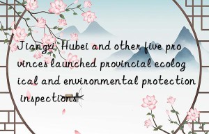 Jiangxi  Hubei and other five provinces launched provincial ecological and environmental protection inspections