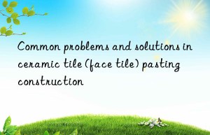 Common problems and solutions in ceramic tile (face tile) pasting construction