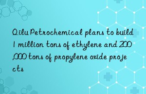 Qilu Petrochemical plans to build 1 million tons of ethylene and 200,000 tons of propylene oxide projects