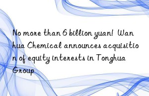 No more than 6 billion yuan!  Wanhua Chemical announces acquisition of equity interests in Tonghua Group