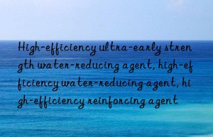 High-efficiency ultra-early strength water-reducing agent, high-efficiency water-reducing agent, high-efficiency reinforcing agent