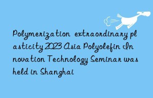 Polymerization  extraordinary plasticity 2023 Asia Polyolefin Innovation Technology Seminar was held in Shanghai