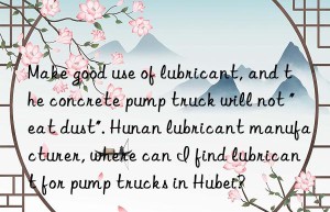 Make good use of lubricant, and the concrete pump truck will not “eat dust”. Hunan lubricant manufacturer, where can I find lubricant for pump trucks in Hubei?