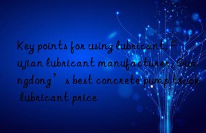 Key points for using lubricant, Fujian lubricant manufacturer, Guangdong’s best concrete pump truck lubricant price