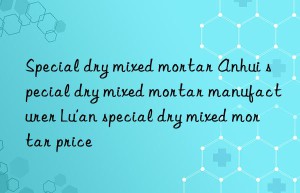 Special dry mixed mortar Anhui special dry mixed mortar manufacturer Lu’an special dry mixed mortar price