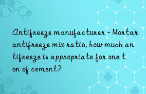 Antifreeze manufacturer – Mortar antifreeze mix ratio, how much antifreeze is appropriate for one ton of cement?