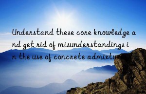 Understand these core knowledge and get rid of misunderstandings in the use of concrete admixtures