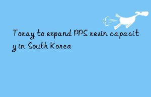 Toray to expand PPS resin capacity in South Korea