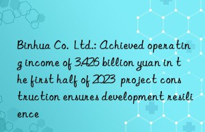 Binhua Co.  Ltd.: Achieved operating income of 3.426 billion yuan in the first half of 2023  project construction ensures development resilience