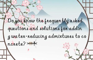 Do you know the frequently asked questions and solutions for adding water-reducing admixtures to concrete?