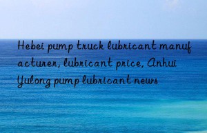 Hebei pump truck lubricant manufacturer, lubricant price, Anhui Yulong pump lubricant news