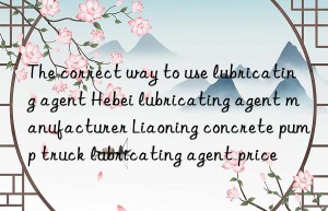 The correct way to use lubricating agent Hebei lubricating agent manufacturer Liaoning concrete pump truck lubricating agent price