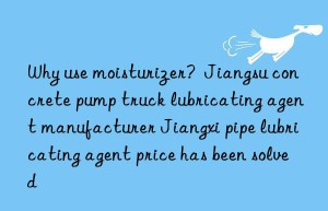 Why use moisturizer?  Jiangsu concrete pump truck lubricating agent manufacturer Jiangxi pipe lubricating agent price has been solved