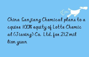 China Sanjiang Chemical plans to acquire 100% equity of Lotte Chemical (Jiaxing) Co.  Ltd. for 212 million yuan