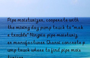 Pipe moisturizer, cooperate with the mixing day pump truck to “make trouble” Ningxia pipe moisturizer manufacturer Shanxi concrete pump truck where to find pipe moisturizer