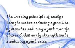 The working principle of early strength water reducing agent Jiangsu water reducing agent manufacturer Anhui early strength water reducing agent price