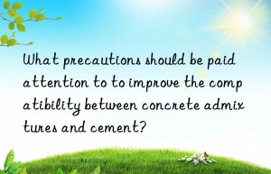 What precautions should be paid attention to to improve the compatibility between concrete admixtures and cement?