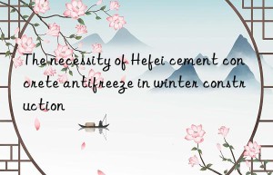 The necessity of Hefei cement concrete antifreeze in winter construction