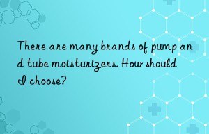 There are many brands of pump and tube moisturizers. How should I choose?