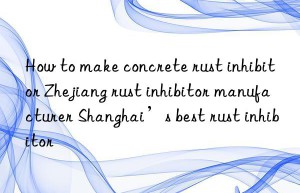 How to make concrete rust inhibitor Zhejiang rust inhibitor manufacturer Shanghai’s best rust inhibitor