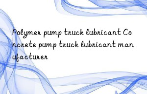 Polymer pump truck lubricant Concrete pump truck lubricant manufacturer