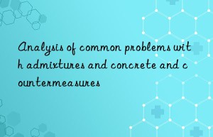 Analysis of common problems with admixtures and concrete and countermeasures