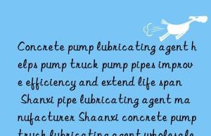 Concrete pump lubricating agent helps pump truck pump pipes improve efficiency and extend life span Shanxi pipe lubricating agent manufacturer Shaanxi concrete pump truck lubricating agent wholesale