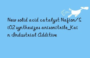 New solid acid catalyst Nafion/SiO2 synthesizes anisonitrile_Kain Industrial Additive