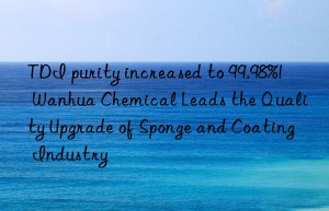 TDI purity increased to 99.98%!  Wanhua Chemical Leads the Quality Upgrade of Sponge and Coating Industry