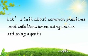 Let’s talk about common problems and solutions when using water reducing agents