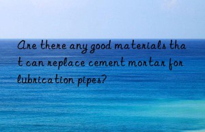 Are there any good materials that can replace cement mortar for lubrication pipes?