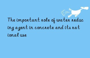 The important role of water reducing agent in concrete and its rational use