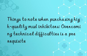 Things to note when purchasing high-quality mud inhibitors: Overcoming technical difficulties is a prerequisite