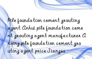 Pile foundation cement grouting agent Anhui pile foundation cement grouting agent manufacturer Anqing pile foundation cement grouting agent price Jiangsu