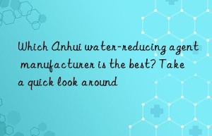 Which Anhui water-reducing agent manufacturer is the best? Take a quick look around