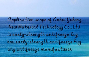 Application scope of Anhui Yulong New Material Technology Co., Ltd.’s early-strength antifreeze Suzhou early-strength antifreeze Fuyang antifreeze manufacturer