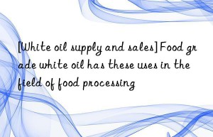 [White oil supply and sales] Food grade white oil has these uses in the field of food processing