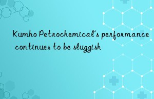 Kumho Petrochemical’s performance continues to be sluggish