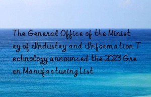 The General Office of the Ministry of Industry and Information Technology announced the 2023 Green Manufacturing List