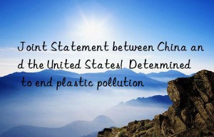 Joint Statement between China and the United States!  Determined to end plastic pollution