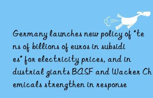 Germany launches new policy of “tens of billions of euros in subsidies” for electricity prices, and industrial giants BASF and Wacker Chemicals strengthen in response