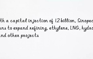 With a capital injection of 12 billion, Sinopec plans to expand refining, ethylene, LNG, hydrogen and other projects