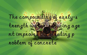 The compounding of early-strength water-reducing agent improves the bleeding problem of concrete