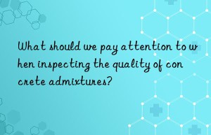 What should we pay attention to when inspecting the quality of concrete admixtures?