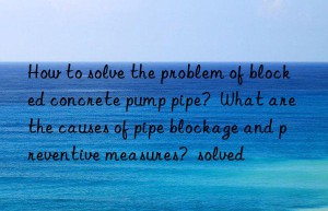 How to solve the problem of blocked concrete pump pipe?  What are the causes of pipe blockage and preventive measures?  solved