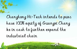 Changhong Hi-Tech intends to purchase 100% equity of Guangxi Changke in cash to further expand the industrial chain