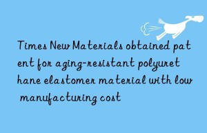 Times New Materials obtained patent for aging-resistant polyurethane elastomer material with low manufacturing cost