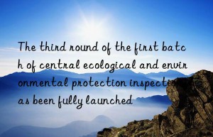 The third round of the first batch of central ecological and environmental protection inspections has been fully launched